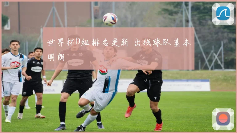 世界杯D组排名更新 出线球队基本明朗