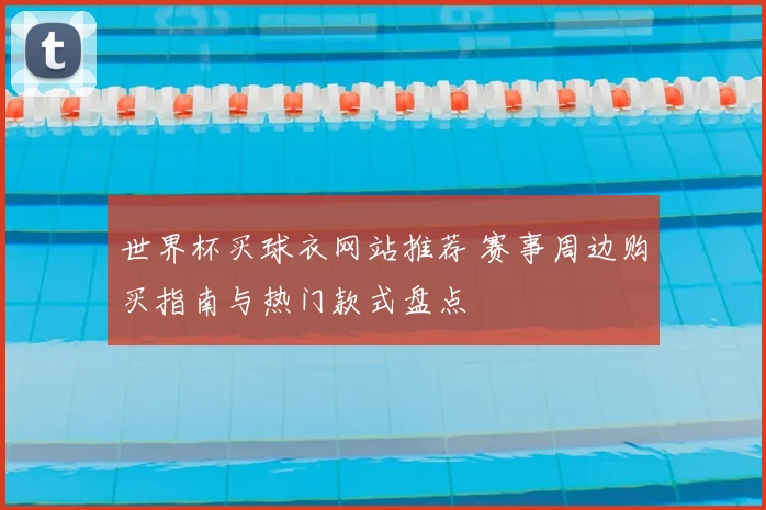 世界杯买球衣网站推荐 赛事周边购买指南与热门款式盘点