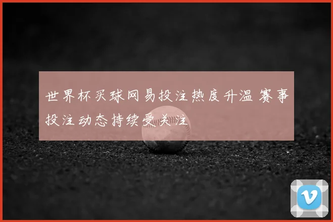 世界杯买球网易投注热度升温 赛事投注动态持续受关注