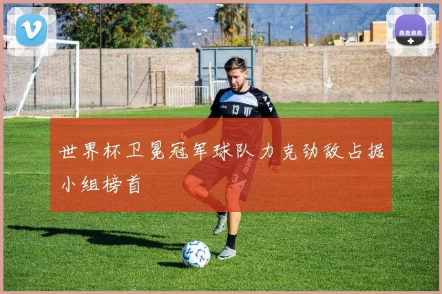世界杯卫冕冠军球队力克劲敌占据小组榜首