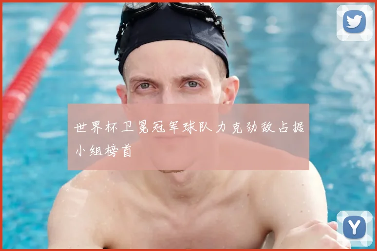 世界杯卫冕冠军球队力克劲敌占据小组榜首