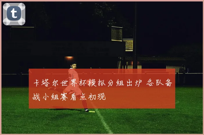 卡塔尔世界杯模拟分组出炉 各队备战小组赛看点初现